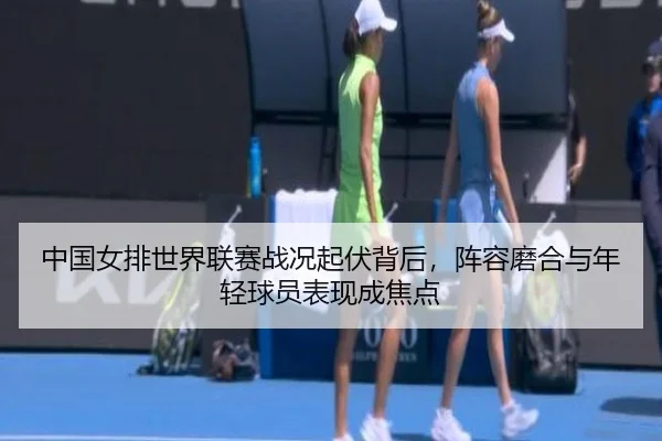 中国女排世界联赛战况起伏背后，阵容磨合与年轻球员表现成焦点
